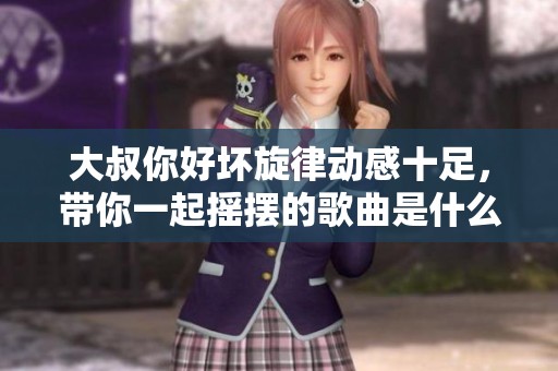 大叔你好坏旋律动感十足，带你一起摇摆的歌曲是什么呢