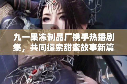 九一果冻制品厂携手热播剧集，共同探索甜蜜故事新篇章