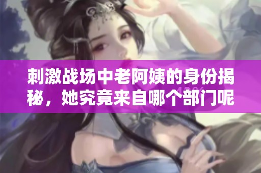 刺激战场中老阿姨的身份揭秘，她究竟来自哪个部门呢