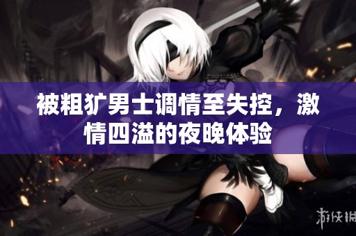 被粗犷男士调情至失控，激情四溢的夜晚体验