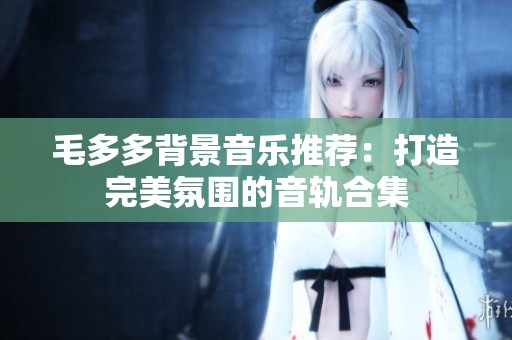 毛多多背景音乐推荐：打造完美氛围的音轨合集
