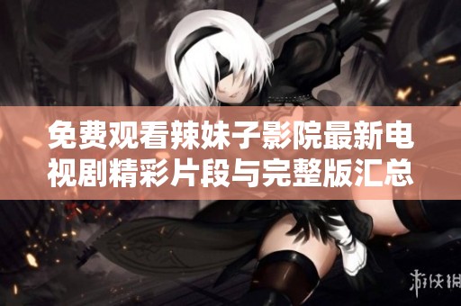 免费观看辣妹子影院最新电视剧精彩片段与完整版汇总