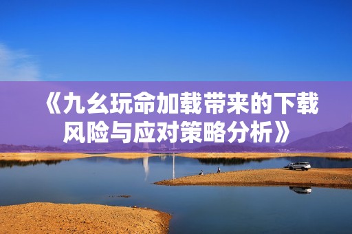 《九幺玩命加载带来的下载风险与应对策略分析》