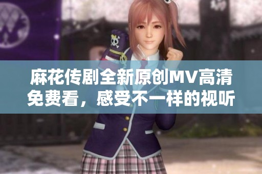 麻花传剧全新原创MV高清免费看，感受不一样的视听盛宴！