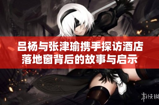 吕杨与张津瑜携手探访酒店落地窗背后的故事与启示
