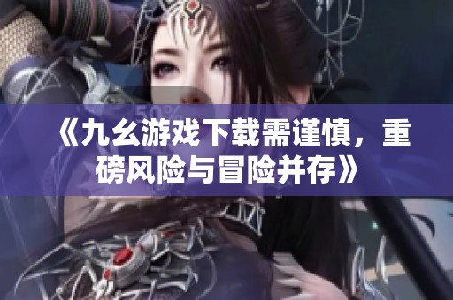 《九幺游戏下载需谨慎，重磅风险与冒险并存》
