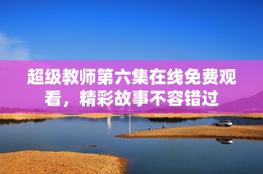 超级教师第六集在线免费观看，精彩故事不容错过