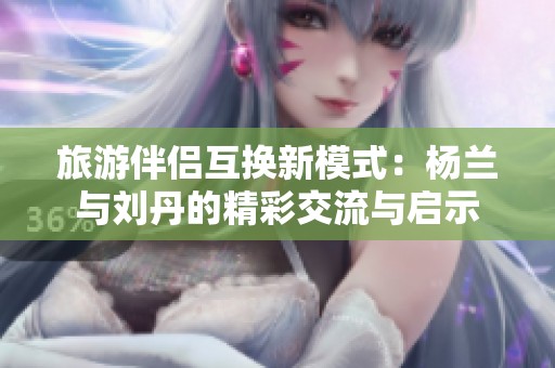 旅游伴侣互换新模式：杨兰与刘丹的精彩交流与启示