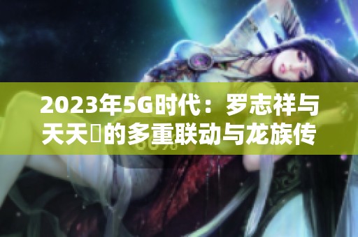 2023年5G时代：罗志祥与天天奭的多重联动与龙族传奇