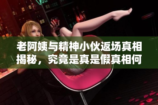 老阿姨与精神小伙返场真相揭秘，究竟是真是假真相何在