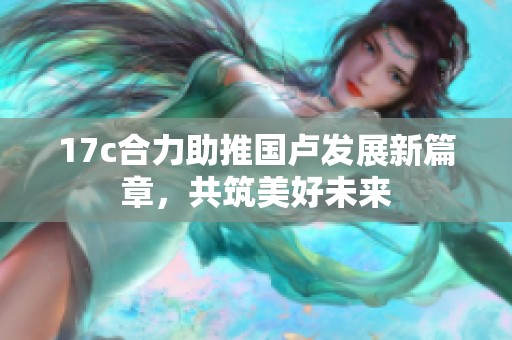 17c合力助推国卢发展新篇章，共筑美好未来