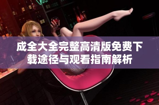 成全大全完整高清版免费下载途径与观看指南解析