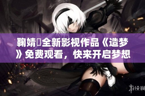 鞠婧祎全新影视作品《造梦》免费观看，快来开启梦想之旅