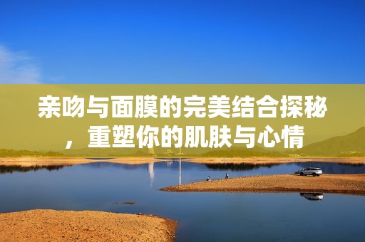 亲吻与面膜的完美结合探秘，重塑你的肌肤与心情
