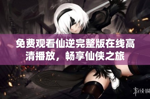 免费观看仙逆完整版在线高清播放，畅享仙侠之旅