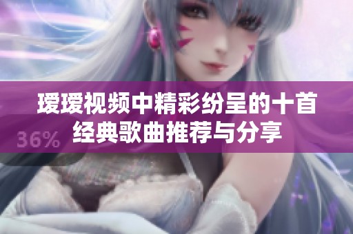 瑷瑷视频中精彩纷呈的十首经典歌曲推荐与分享