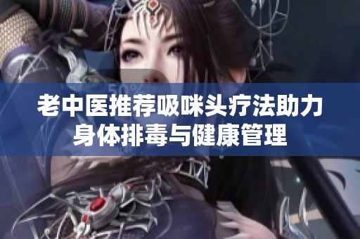 老中医推荐吸咪头疗法助力身体排毒与健康管理