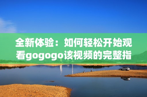 全新体验：如何轻松开始观看gogogo该视频的完整指南