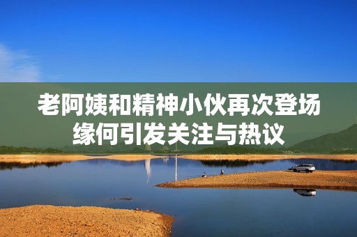 老阿姨和精神小伙再次登场缘何引发关注与热议