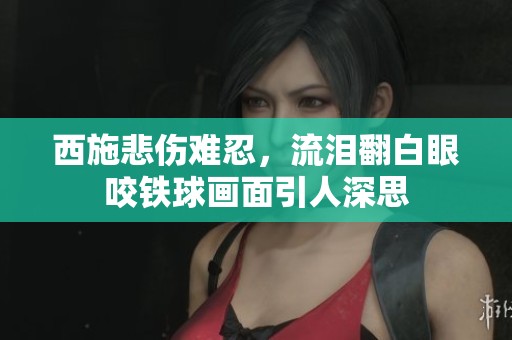 西施悲伤难忍，流泪翻白眼咬铁球画面引人深思