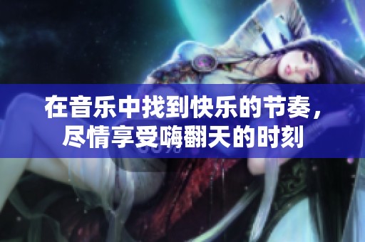 在音乐中找到快乐的节奏，尽情享受嗨翻天的时刻