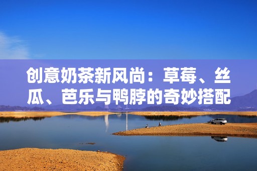 创意奶茶新风尚：草莓、丝瓜、芭乐与鸭脖的奇妙搭配