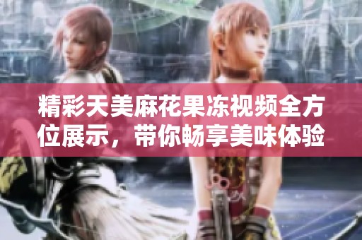 精彩天美麻花果冻视频全方位展示，带你畅享美味体验