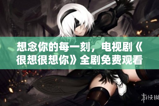 想念你的每一刻，电视剧《很想很想你》全剧免费观看指南