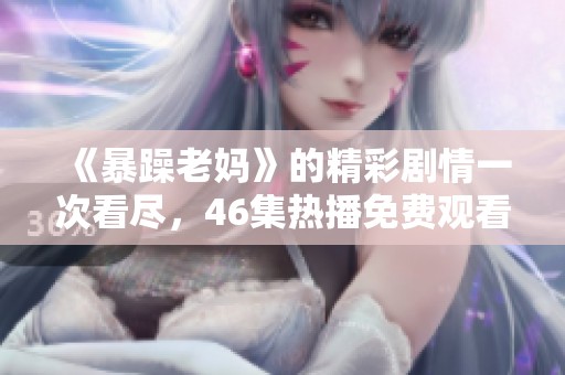 《暴躁老妈》的精彩剧情一次看尽，46集热播免费观看！