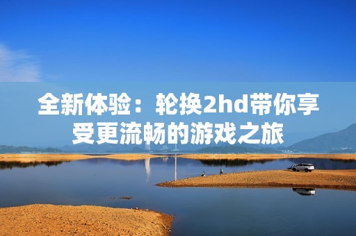 全新体验：轮换2hd带你享受更流畅的游戏之旅