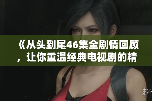 《从头到尾46集全剧情回顾，让你重温经典电视剧的精彩瞬间》