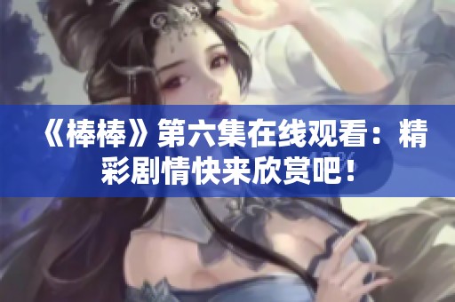 《棒棒》第六集在线观看：精彩剧情快来欣赏吧！