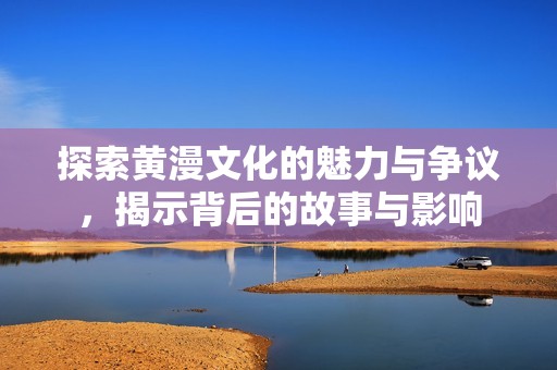 探索黄漫文化的魅力与争议，揭示背后的故事与影响