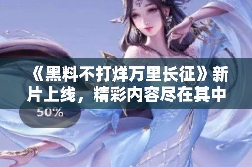 《黑料不打烊万里长征》新片上线，精彩内容尽在其中！