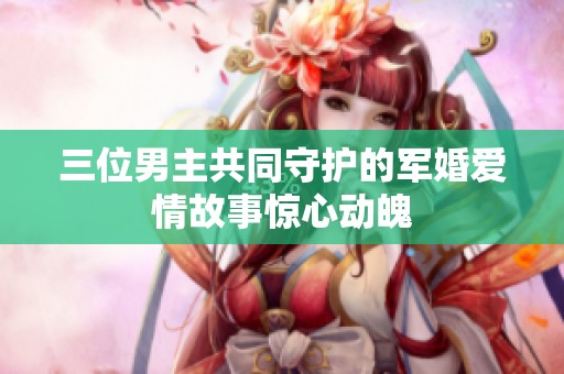 三位男主共同守护的军婚爱情故事惊心动魄