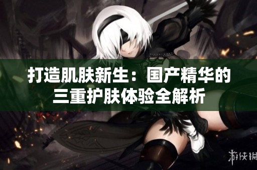 打造肌肤新生：国产精华的三重护肤体验全解析