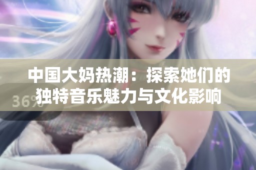 中国大妈热潮：探索她们的独特音乐魅力与文化影响