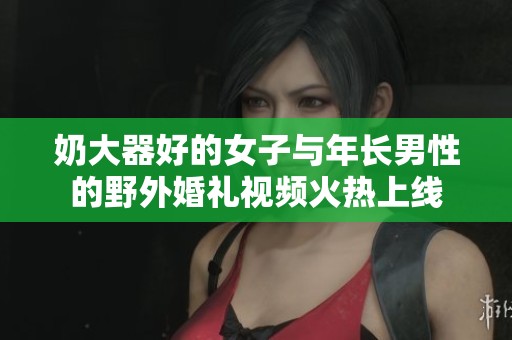 奶大器好的女子与年长男性的野外婚礼视频火热上线