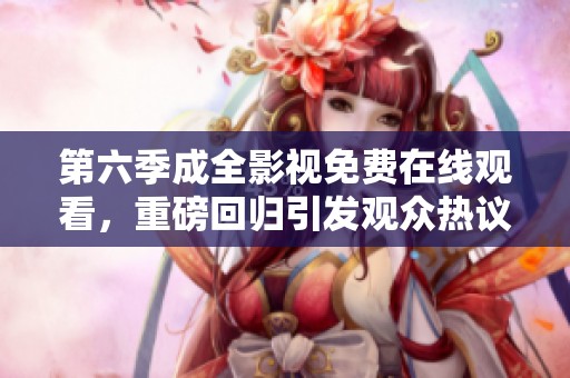 第六季成全影视免费在线观看，重磅回归引发观众热议