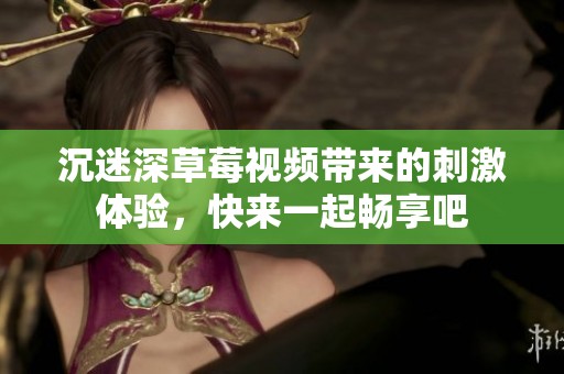 沉迷深草莓视频带来的刺激体验，快来一起畅享吧