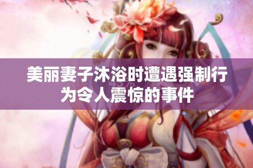 美丽妻子沐浴时遭遇强制行为令人震惊的事件
