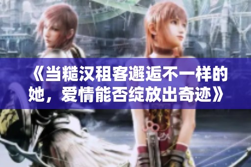 《当糙汉租客邂逅不一样的她，爱情能否绽放出奇迹》
