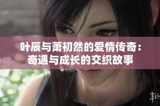 叶辰与萧初然的爱情传奇：奇遇与成长的交织故事