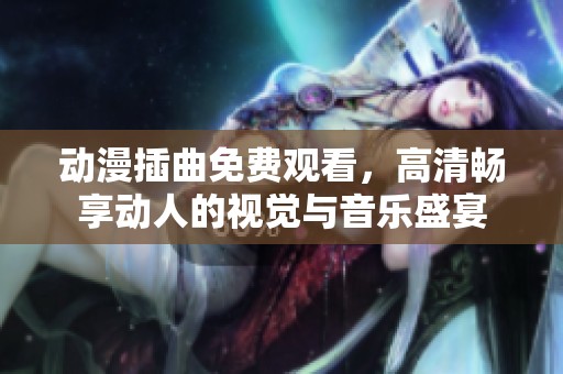 动漫插曲免费观看，高清畅享动人的视觉与音乐盛宴