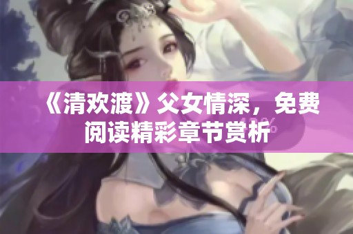 《清欢渡》父女情深，免费阅读精彩章节赏析
