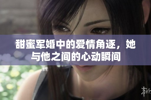 甜蜜军婚中的爱情角逐，她与他之间的心动瞬间