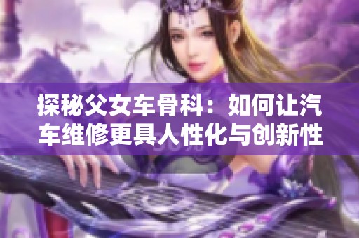 探秘父女车骨科：如何让汽车维修更具人性化与创新性