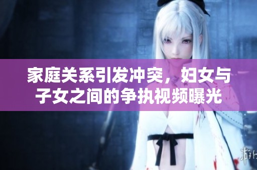 家庭关系引发冲突，妇女与子女之间的争执视频曝光