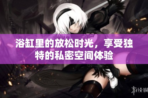 浴缸里的放松时光，享受独特的私密空间体验