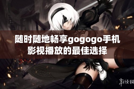 随时随地畅享gogogo手机影视播放的最佳选择